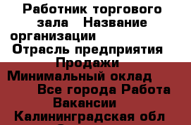 Работник торгового зала › Название организации ­ Team PRO 24 › Отрасль предприятия ­ Продажи › Минимальный оклад ­ 25 000 - Все города Работа » Вакансии   . Калининградская обл.,Советск г.